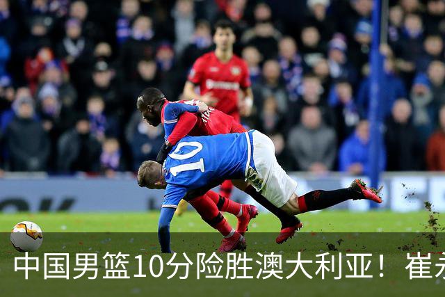 中国男篮10分险胜澳大利亚！崔永熙12分，王俊杰23分，王浩然10分