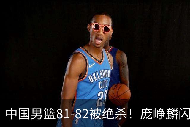 中国男篮81-82被绝杀！庞峥麟闪耀，3人不及格，大概率落选世预赛