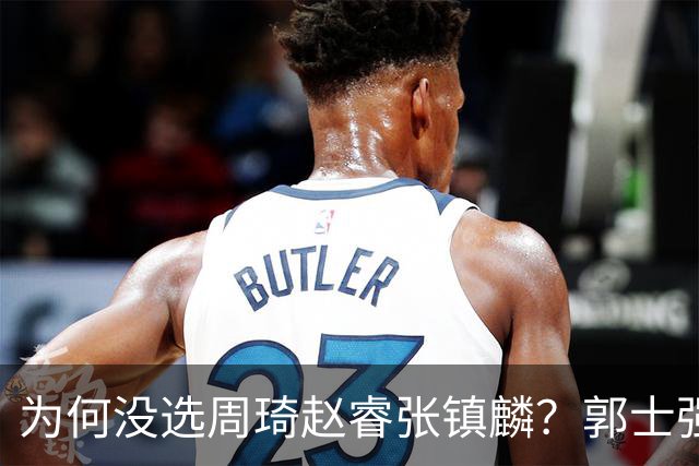 为何没选周琦赵睿张镇麟？郭士强说得很直白，太务实了，好样的！