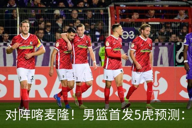 对阵喀麦隆！男篮首发5虎预测：高诗岩替补，赵继伟搭档胡金秋