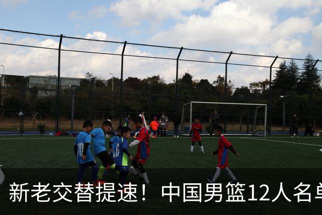 新老交替提速！中国男篮12人名单公布，王俊杰杨瀚森领衔，徐昕首秀