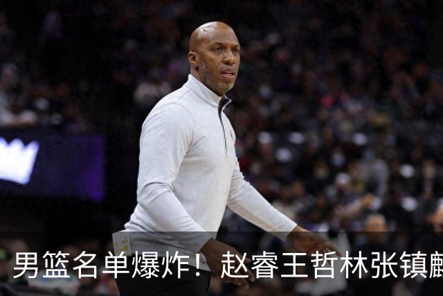 男篮名单爆炸！赵睿王哲林张镇麟全落选，但最扎心是高诗岩进去了
