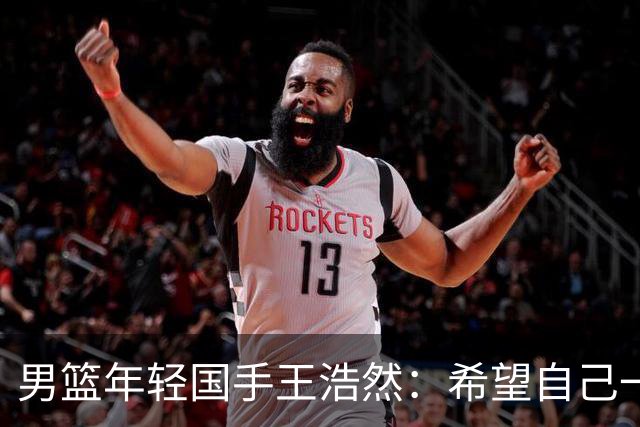 男篮年轻国手王浩然：希望自己一年比一年强