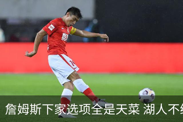 詹姆斯下家选项全是天菜 湖人不给的体面这些队能给