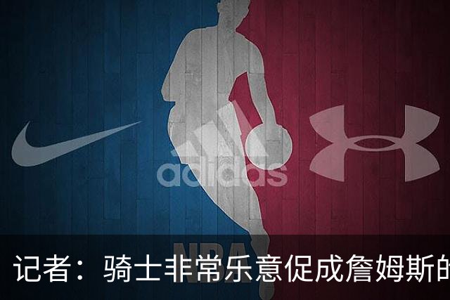 记者：骑士非常乐意促成詹姆斯的回归 已策划签换或交易特例方案