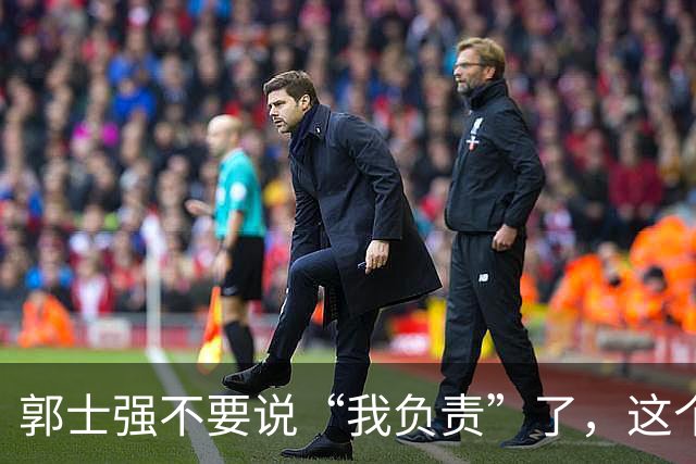 郭士强不要说“我负责”了，这个责你负不起，因为对中国男篮的伤害是灾难性的