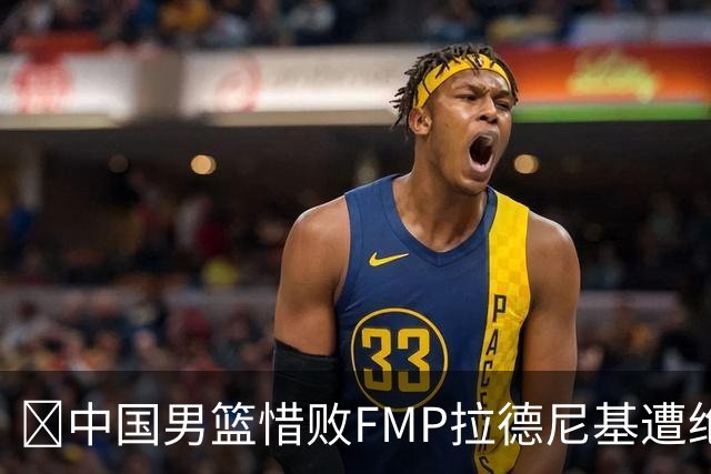🏀中国男篮惜败FMP拉德尼基遭绝杀 廖三宁&庞峥麟同砍17分