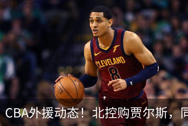 CBA外援动态！北控购贾尔斯，同曦签双能卫小外，北京有意桑普森